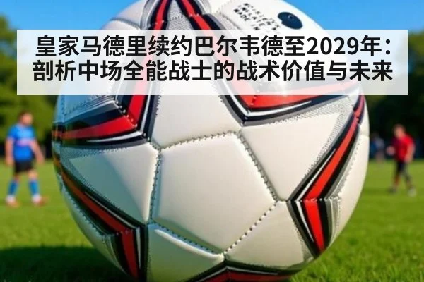 皇家马德里续约巴尔韦德至2029年：剖析中场全能战士的战术价值与未来