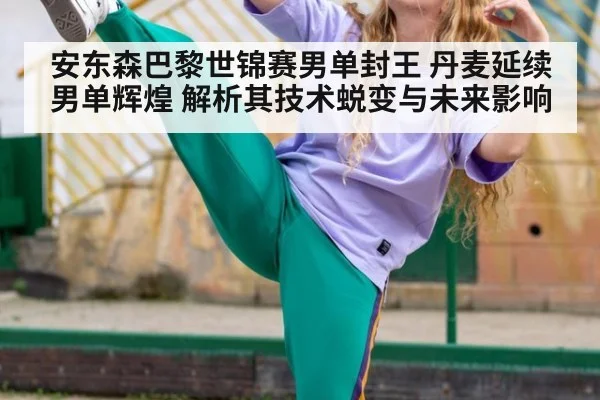 安东森巴黎世锦赛男单封王 丹麦延续男单辉煌 解析其技术蜕变与未来影响